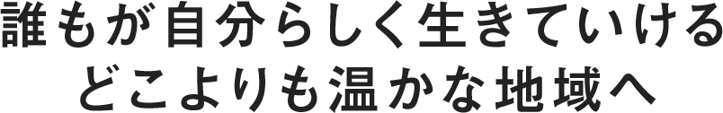 誰もが自分らしく生きていけるどこよりも温かな地域へ